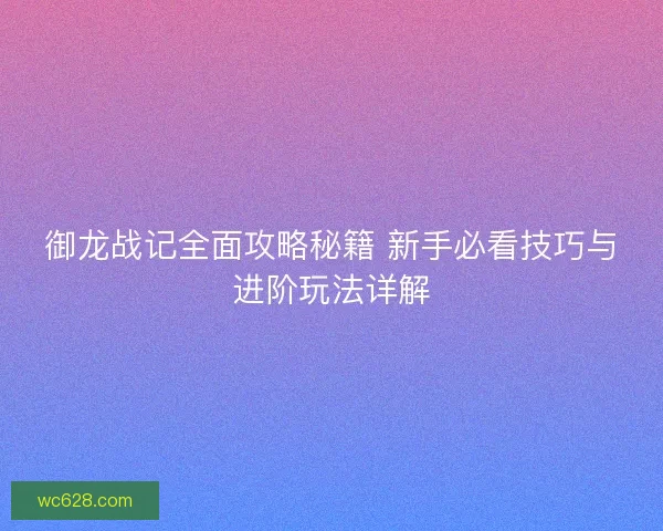 御龙战记全面攻略秘籍 新手必看技巧与进阶玩法详解