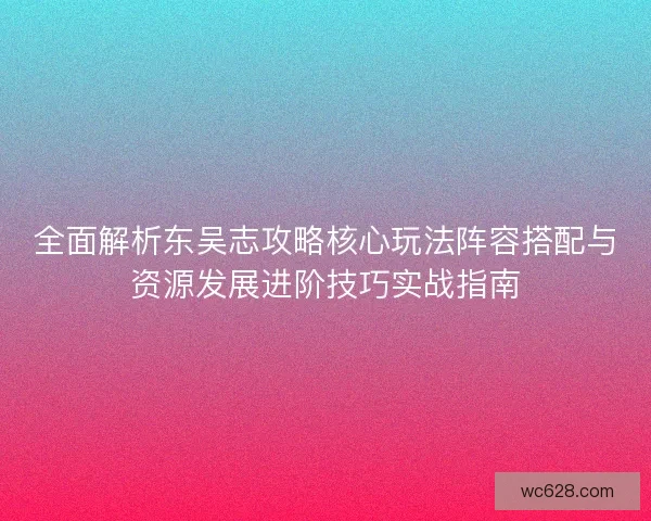 全面解析东吴志攻略核心玩法阵容搭配与资源发展进阶技巧实战指南