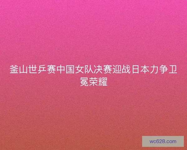 釜山世乒赛中国女队决赛迎战日本力争卫冕荣耀